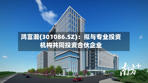 鸿富瀚(301086.SZ)：拟与专业投资机构共同投资合伙企业-第2张图片