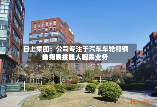 日上集团：公司专注于汽车车轮和钢结构双主业	，近来未拓展机器人相关业务-第2张图片