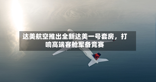 达美航空推出全新达美一号套房，打响高端客舱军备竞赛