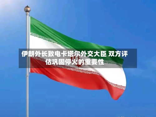 伊朗外长致电卡塔尔外交大臣 双方评估巩固停火的重要性