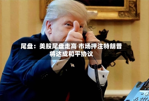 尾盘：美股尾盘走高 市场押注特朗普将达成和平协议