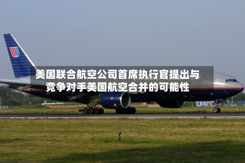 美国联合航空公司首席执行官提出与竞争对手美国航空合并的可能性