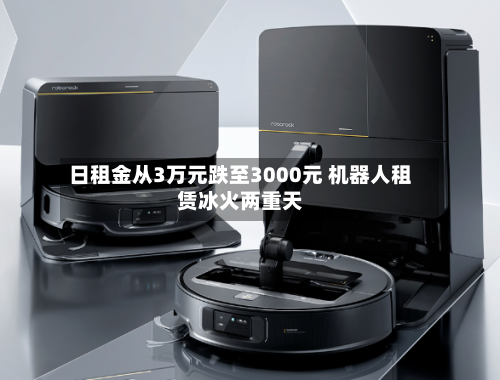 日租金从3万元跌至3000元 机器人租赁冰火两重天