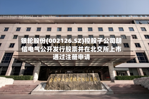 银轮股份(002126.SZ)控股子公司朗信电气公开发行股票并在北交所上市通过注册申请