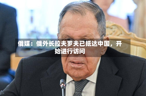 俄媒：俄外长拉夫罗夫已抵达中国，开始进行访问