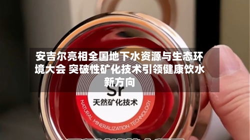 安吉尔亮相全国地下水资源与生态环境大会 突破性矿化技术引领健康饮水新方向-第2张图片