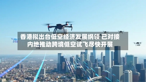 香港拟出台低空经济发展纲领 已对接内地推动跨境低空试飞尽快开展-第2张图片