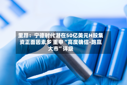 里昂：宁德时代潜在50亿美元H股集资正面因素多 重申“高度确信-跑赢大市”评级