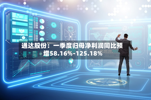通达股份：一季度归母净利润同比预增58.16%-125.18%