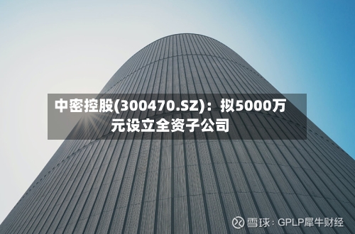 中密控股(300470.SZ)：拟5000万元设立全资子公司