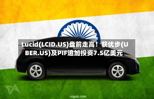 Lucid(LCID.US)盘前走高！获优步(UBER.US)及PIF追加投资7.5亿美元