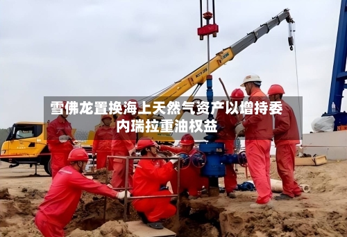 雪佛龙置换海上天然气资产以增持委内瑞拉重油权益