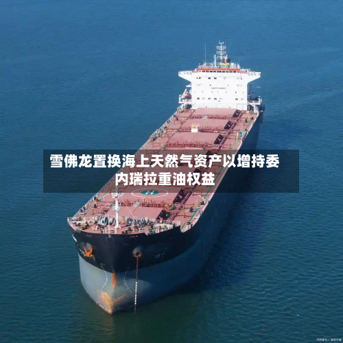 雪佛龙置换海上天然气资产以增持委内瑞拉重油权益-第3张图片