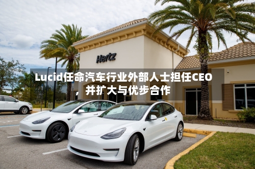 Lucid任命汽车行业外部人士担任CEO，并扩大与优步合作