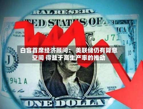 白宫首席经济顾问： 美联储仍有降息空间 得益于高生产率的推动