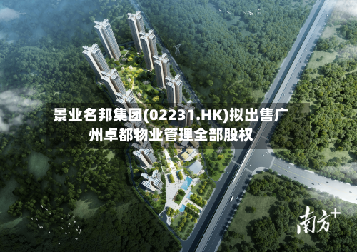 景业名邦集团(02231.HK)拟出售广州卓都物业管理全部股权-第3张图片