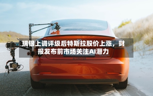 瑞银上调评级后特斯拉股价上涨，财报发布前市场关注AI潜力