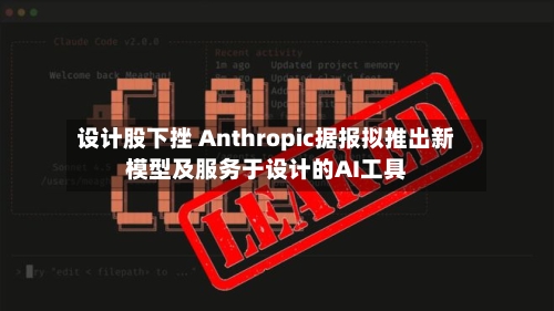 设计股下挫 Anthropic据报拟推出新模型及服务于设计的AI工具-第3张图片