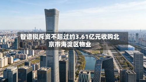 智谱拟斥资不超过约3.61亿元收购北京市海淀区物业