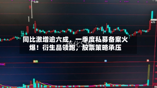 同比激增逾六成，一季度私募备案火爆！衍生品领跑，股票策略承压