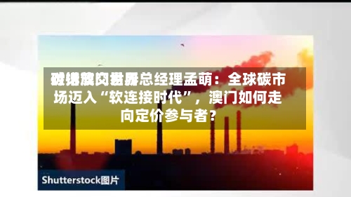 对话澳门世界碳排放交易所总经理孟萌：全球碳市场迈入“软连接时代”，澳门如何走向定价参与者？