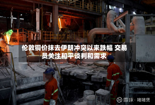 伦敦铜价抹去伊朗冲突以来跌幅 交易员关注和平谈判和需求