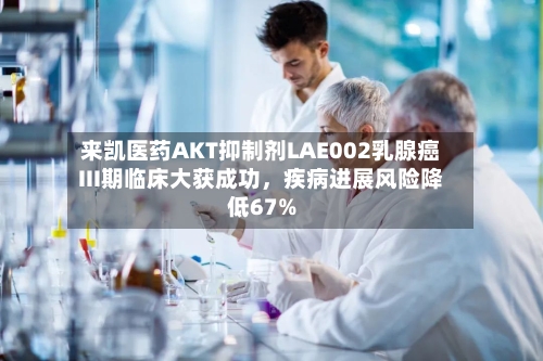 来凯医药AKT抑制剂LAE002乳腺癌III期临床大获成功，疾病进展风险降低67%