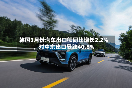 韩国3月份汽车出口额同比增长2.2%，对中东出口暴跌40.8%-第2张图片