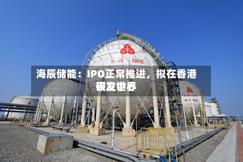 海辰储能：IPO正常推进，拟在香港设立世界研发中心-第3张图片