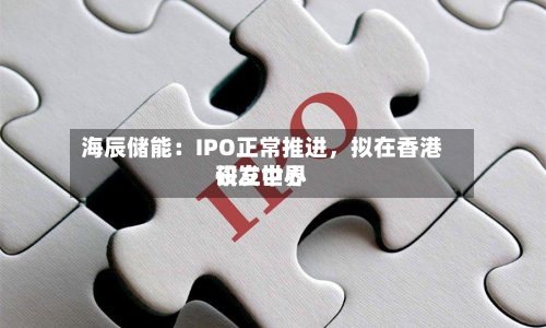 海辰储能：IPO正常推进	，拟在香港设立世界研发中心-第2张图片