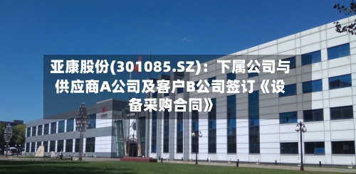 亚康股份(301085.SZ)：下属公司与供应商A公司及客户B公司签订《设备采购合同》-第2张图片