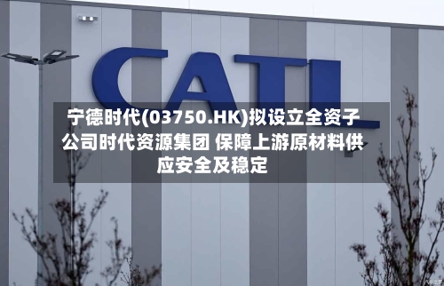 宁德时代(03750.HK)拟设立全资子公司时代资源集团 保障上游原材料供应安全及稳定