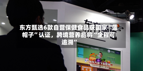 东方甄选6款自营保健食品获国家“蓝帽子”认证，跨境营养品将“全程可追溯”-第3张图片