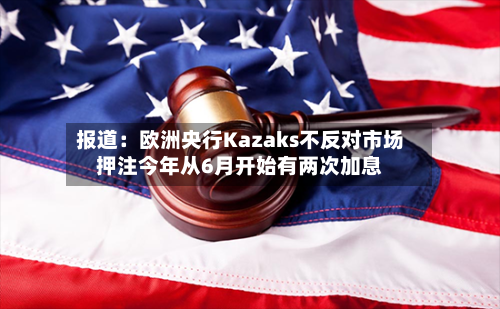 报道：欧洲央行Kazaks不反对市场押注今年从6月开始有两次加息