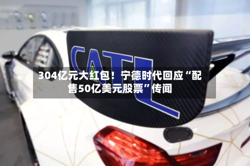 304亿元大红包！宁德时代回应“配售50亿美元股票”传闻