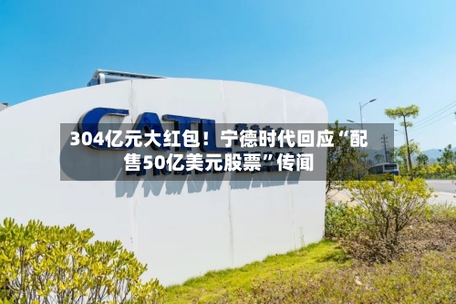 304亿元大红包！宁德时代回应“配售50亿美元股票”传闻-第3张图片