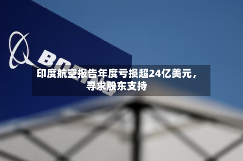 印度航空报告年度亏损超24亿美元，寻求股东支持