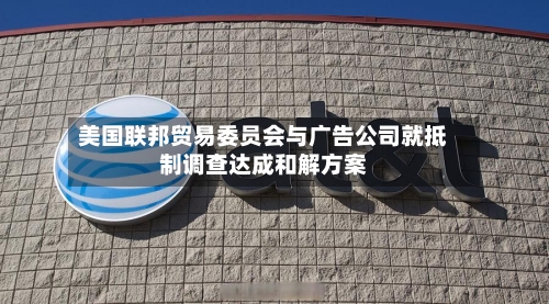 美国联邦贸易委员会与广告公司就抵制调查达成和解方案