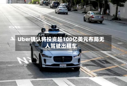 Uber确认将投资超100亿美元布局无人驾驶出租车