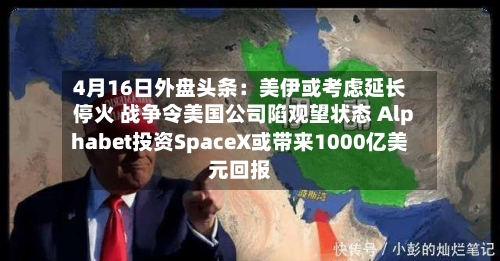 4月16日外盘头条：美伊或考虑延长停火 战争令美国公司陷观望状态 Alphabet投资SpaceX或带来1000亿美元回报