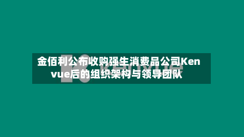 金佰利公布收购强生消费品公司Kenvue后的组织架构与领导团队