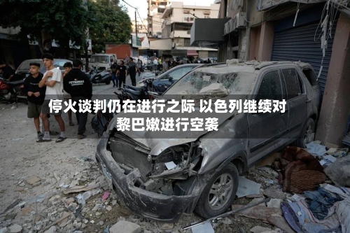 停火谈判仍在进行之际 以色列继续对黎巴嫩进行空袭