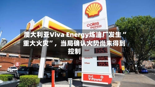 澳大利亚Viva Energy炼油厂发生“重大火灾”，当局确认火势尚未得到控制