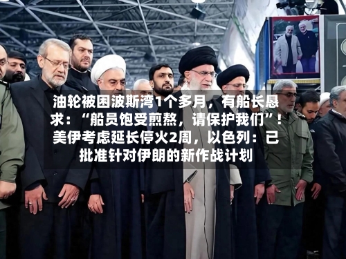油轮被困波斯湾1个多月，有船长恳求：“船员饱受煎熬	，请保护我们”！美伊考虑延长停火2周，以色列：已批准针对伊朗的新作战计划-第3张图片