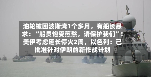 油轮被困波斯湾1个多月，有船长恳求：“船员饱受煎熬，请保护我们”！美伊考虑延长停火2周，以色列：已批准针对伊朗的新作战计划