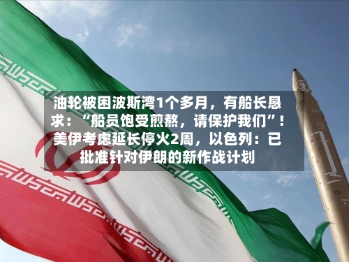 油轮被困波斯湾1个多月，有船长恳求：“船员饱受煎熬	，请保护我们”！美伊考虑延长停火2周，以色列：已批准针对伊朗的新作战计划-第2张图片