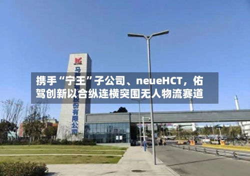 携手“宁王	”子公司、neueHCT	，佑驾创新以合纵连横突围无人物流赛道-第2张图片