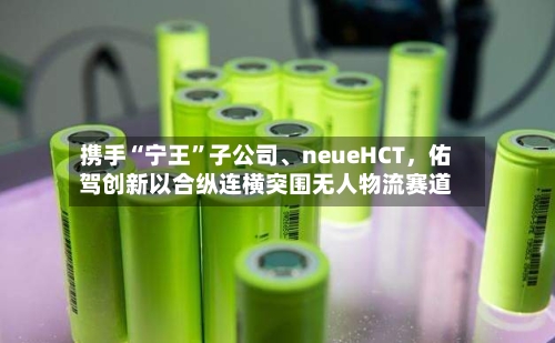 携手“宁王”子公司、neueHCT，佑驾创新以合纵连横突围无人物流赛道