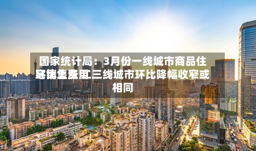 国家统计局：3月份一线城市商品住宅销售费用环比上涨 二三线城市环比降幅收窄或相同-第3张图片