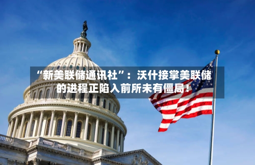 “新美联储通讯社”：沃什接掌美联储的进程正陷入前所未有僵局！-第2张图片